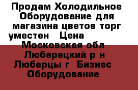 Продам Холодильное Оборудование для магазина цветов торг уместен › Цена ­ 80 000 - Московская обл., Люберецкий р-н, Люберцы г. Бизнес » Оборудование   